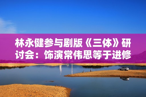林永健参与剧版《三体》研讨会：饰演常伟思等于进修了一门新迷信