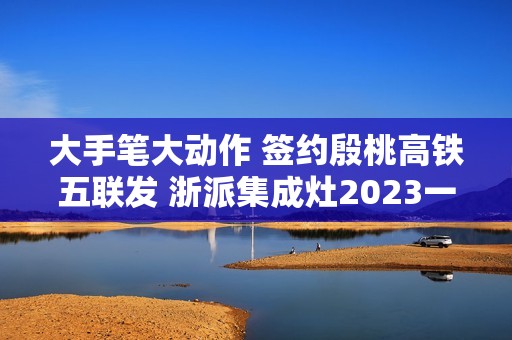 大手笔大动作 签约殷桃高铁五联发 浙派集成灶2023一路狂飙！