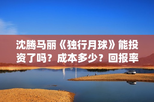 沈腾马丽《独行月球》能投资了吗？成本多少？回报率高吗？怎么分红?(沈腾独行月球)