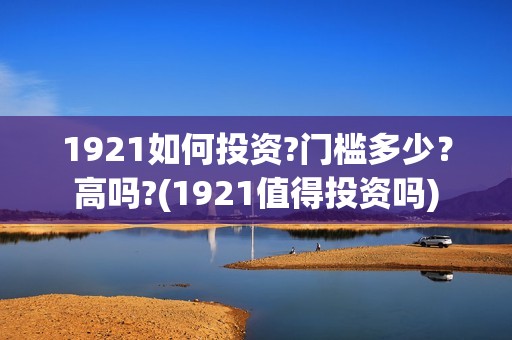 1921如何投资?门槛多少？高吗?(1921值得投资吗)