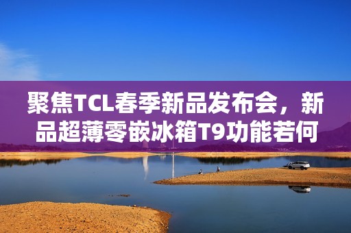 聚焦TCL春季新品发布会，新品超薄零嵌冰箱T9功能若何？