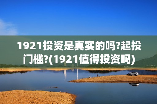 1921投资是真实的吗?起投门槛?(1921值得投资吗)