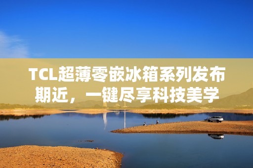 TCL超薄零嵌冰箱系列发布期近，一键尽享科技美学