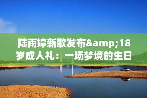 陆雨婷新歌发布&18岁成人礼：一场梦境的生日礼物