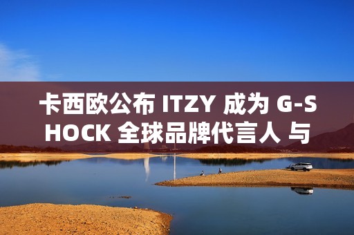卡西欧公布 ITZY 成为 G-SHOCK 全球品牌代言人 与韩国五人男子偶像组合促进新合作关系