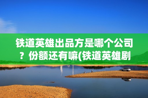 铁道英雄出品方是哪个公司？份额还有嘛(铁道英雄剧情)