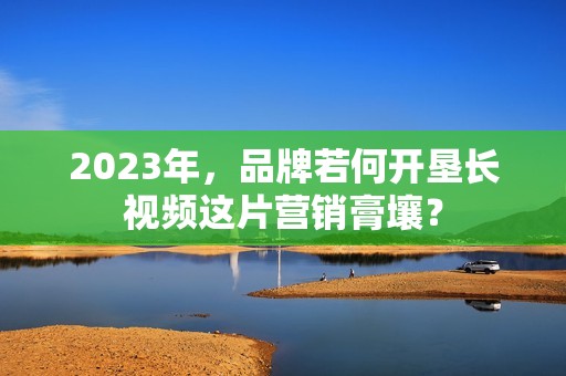 2023年，品牌若何开垦长视频这片营销膏壤？