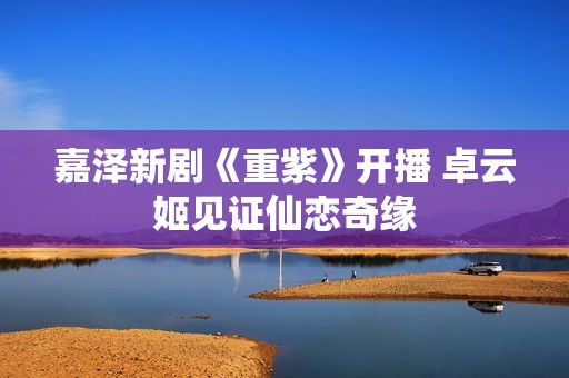 嘉泽新剧《重紫》开播 卓云姬见证仙恋奇缘
