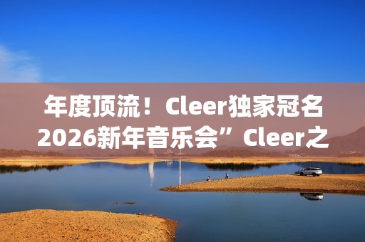 年度顶流！Cleer独家冠名2026新年音乐会”Cleer之夜”，俄罗斯交响爱乐乐团声入人心(年度顶流榜单)