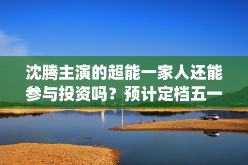 沈腾主演的超能一家人还能参与投资吗？预计定档五一上映是真的吗？(沈腾超能一家)