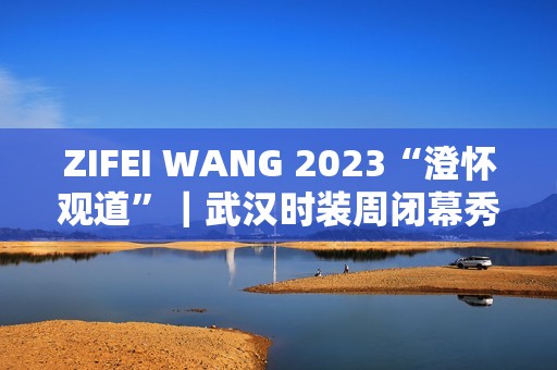 ZIFEI WANG 2023“澄怀观道”｜武汉时装周闭幕秀成功举办