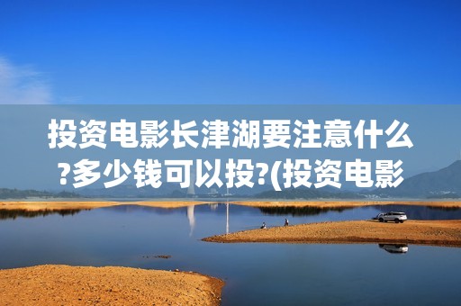 投资电影长津湖要注意什么?多少钱可以投?(投资电影长津湖安全吗)