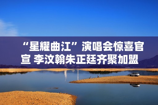 “星耀曲江”演唱会惊喜官宣 李汶翰朱正廷齐聚加盟