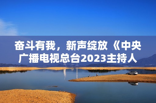 奋斗有我，新声绽放 《中央广播电视总台2023主持人大赛》正式启动