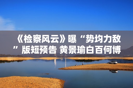 《检察风云》曝“势均力敌”版短预告 黄景瑜白百何博弈火药味十足