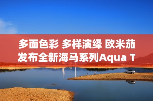 多面色彩 多样演绎 欧米茄发布全新海马系列Aqua Terra Shades腕表