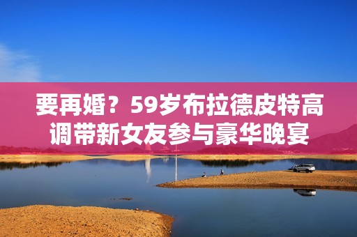 要再婚？59岁布拉德皮特高调带新女友参与豪华晚宴