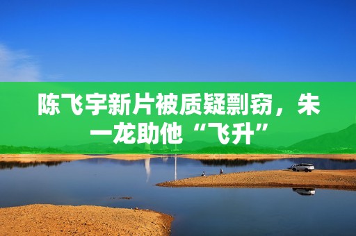 陈飞宇新片被质疑剽窃，朱一龙助他“飞升”