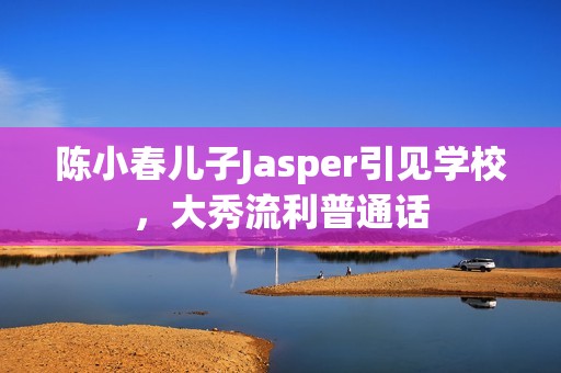 陈小春儿子Jasper引见学校，大秀流利普通话