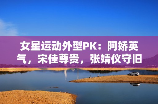 女星运动外型PK：阿娇英气，宋佳尊贵，张婧仪守旧