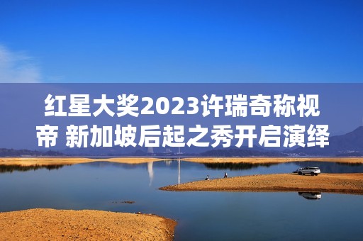 红星大奖2023许瑞奇称视帝 新加坡后起之秀开启演绎新篇章