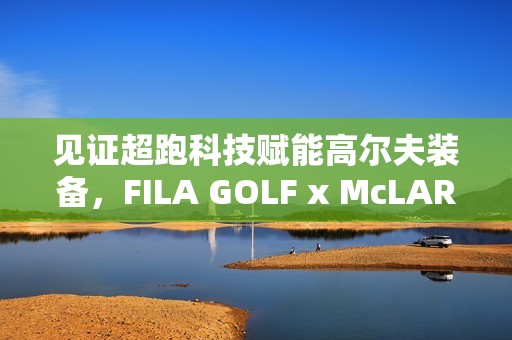 见证超跑科技赋能高尔夫装备，FILA GOLF x McLAREN联名系列全球首发