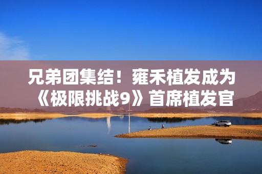 兄弟团集结！雍禾植发成为《极限挑战9》首席植发官，开启极限新征程