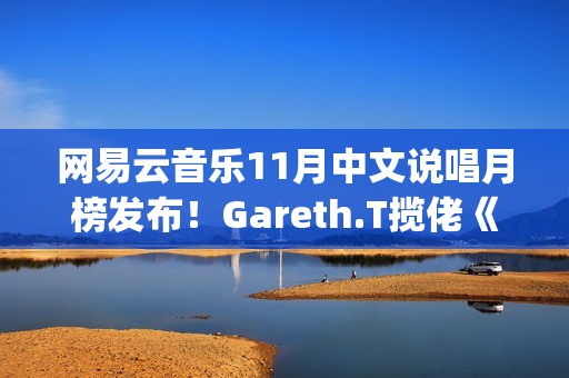 网易云音乐11月中文说唱月榜发布！Gareth.T揽佬《跟悲伤结了帐》拿下热单榜首(网易云音乐月听歌报告)