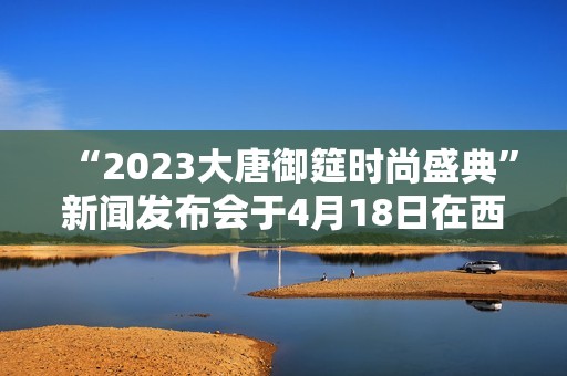 “2023大唐御筵时尚盛典”新闻发布会于4月18日在西安盛大召开