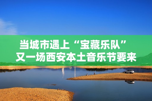 当城市遇上“宝藏乐队” 又一场西安本土音乐节要来啦