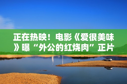 正在热映！电影《爱很美味》曝“外公的红烧肉”正片片段 李纯动情落泪诉尽亲情哀伤