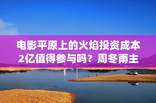 电影平原上的火焰投资成本2亿值得参与吗？周冬雨主演会有高票房吗？(平原上的火焰影评)