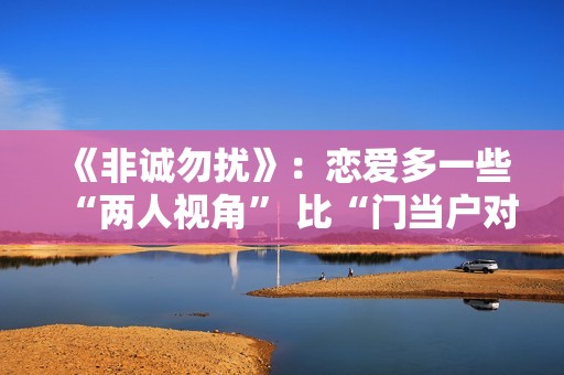 《非诚勿扰》：恋爱多一些“两人视角” 比“门当户对”更重要的是共同成长