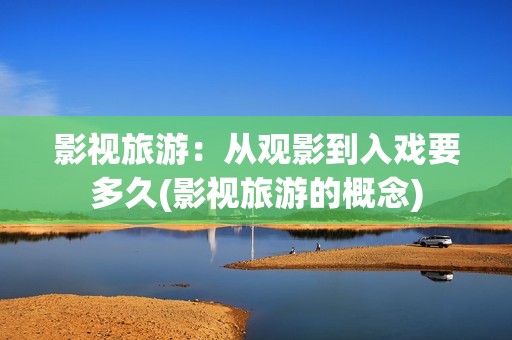 影视旅游：从观影到入戏要多久(影视旅游的概念)