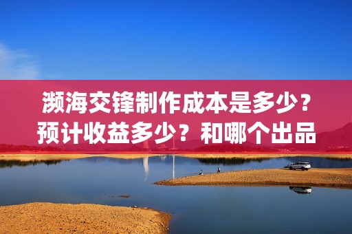 濒海交锋制作成本是多少？预计收益多少？和哪个出品方投资？(濒海交锋成本多少)