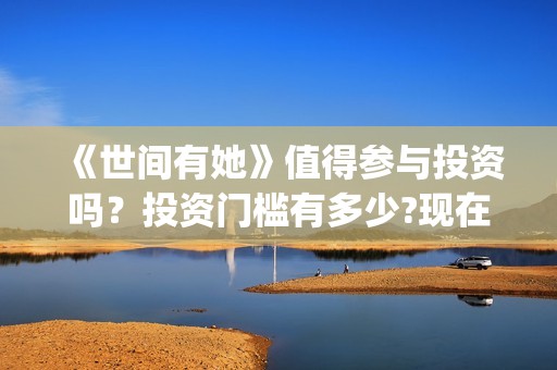 《世间有她》值得参与投资吗？投资门槛有多少?现在成本是多少钱？(世间有她出品方)