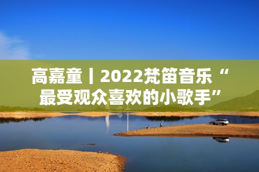 高嘉童丨2022梵笛音乐“最受观众喜欢的小歌手”