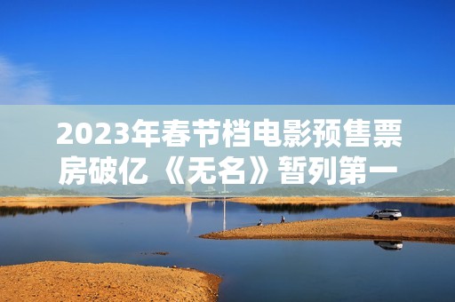 2023年春节档电影预售票房破亿 《无名》暂列第一