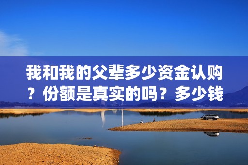 我和我的父辈多少资金认购？份额是真实的吗？多少钱一份？(我和我的父辈有几节)