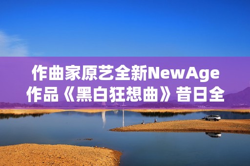 作曲家原艺全新NewAge作品《黑白狂想曲》昔日全网首发
