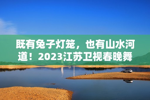 既有兔子灯笼，也有山水河道！2023江苏卫视春晚舞台抢鲜看