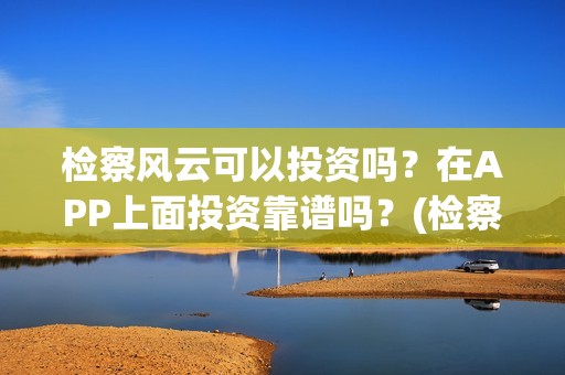 检察风云可以投资吗？在APP上面投资靠谱吗？(检察风云投资了多少钱)