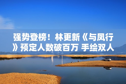 强势登榜！林更新《与凤行》预定人数破百万 手绘双人海报释出引等待