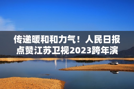 传递暖和和力气！人民日报点赞江苏卫视2023跨年演唱会