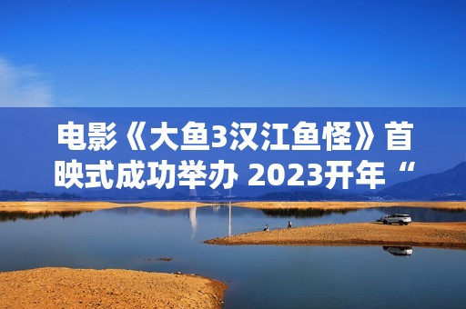 电影《大鱼3汉江鱼怪》首映式成功举办 2023开年“罪”怪民风片行将上线