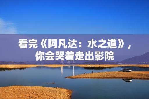看完《阿凡达：水之道》，你会哭着走出影院