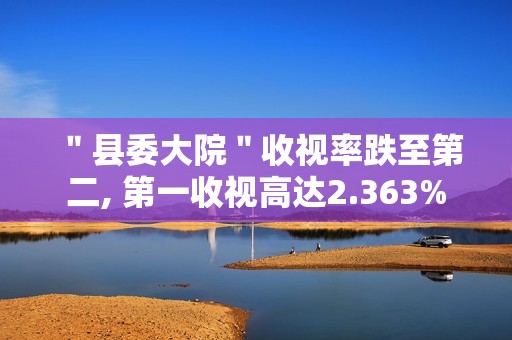 ＂县委大院＂收视率跌至第二, 第一收视高达2.363%