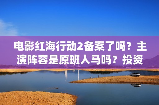 电影红海行动2备案了吗？主演阵容是原班人马吗？投资收益预估多少？(电影红海行动2虎鲸)
