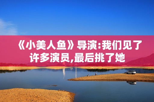 《小美人鱼》导演:我们见了许多演员,最后挑了她