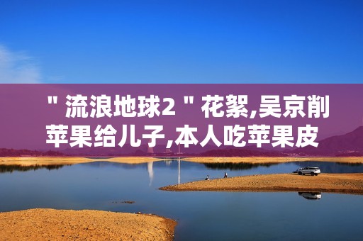 ＂流浪地球2＂花絮,吴京削苹果给儿子,本人吃苹果皮